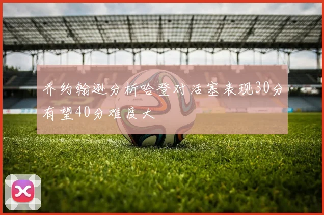 乔约翰逊分析哈登对活塞表现30分有望40分难度大