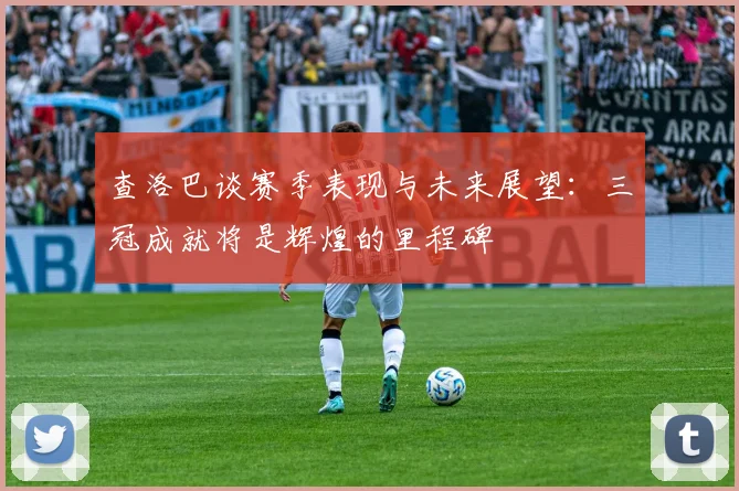 查洛巴谈赛季表现与未来展望：三冠成就将是辉煌的里程碑
