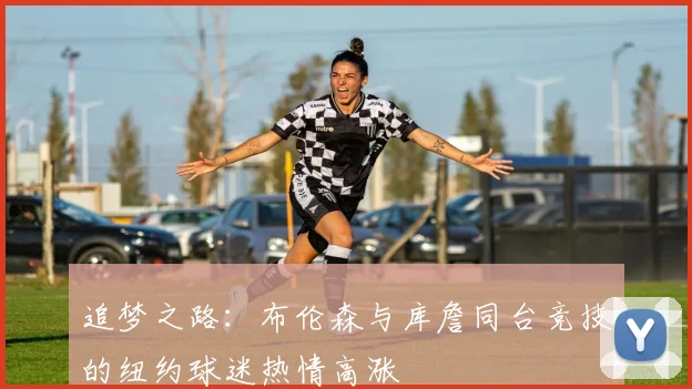 追梦之路：布伦森与库詹同台竞技的纽约球迷热情高涨