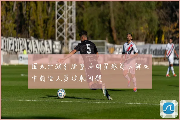 国米计划引进皇马明星球员以解决中前场人员过剩问题