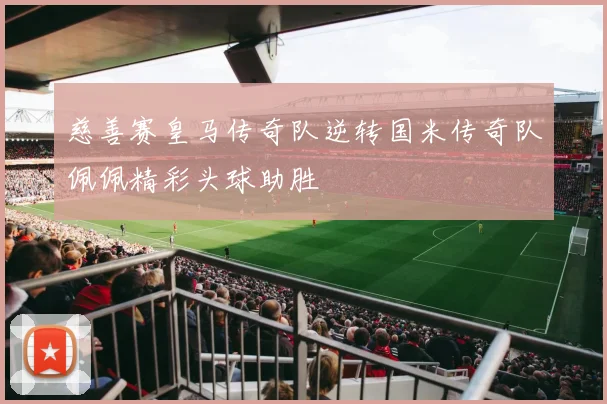 慈善赛皇马传奇队逆转国米传奇队佩佩精彩头球助胜