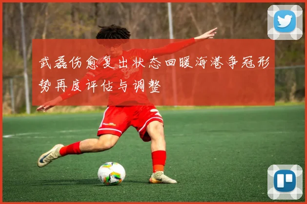 武磊伤愈复出状态回暖海港争冠形势再度评估与调整