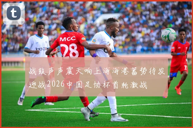 战鼓声声震天响上海海港蓄势待发迎战2026中国足协杯首轮激战