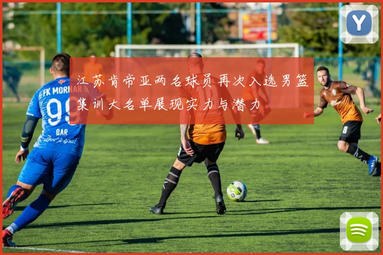 江苏肯帝亚两名球员再次入选男篮集训大名单展现实力与潜力