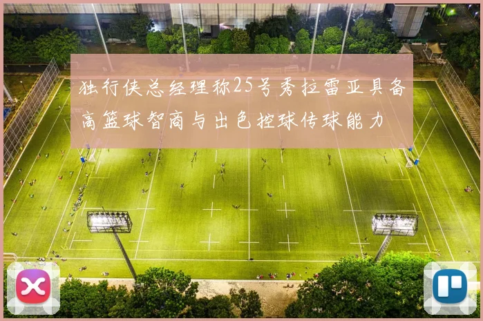 独行侠总经理称25号秀拉雷亚具备高篮球智商与出色控球传球能力