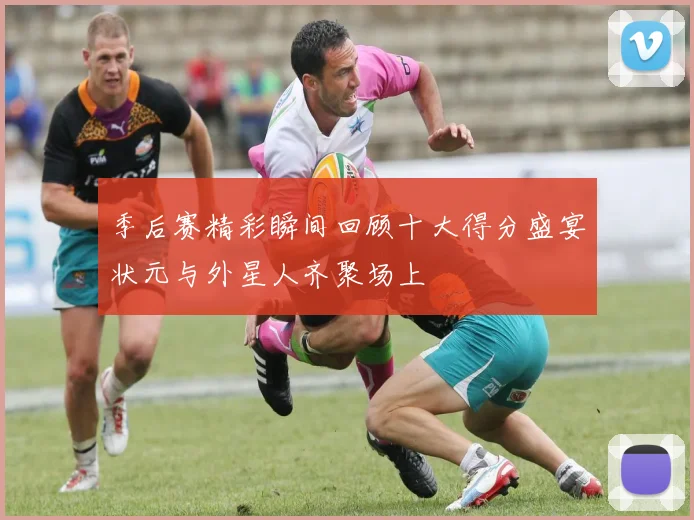 季后赛精彩瞬间回顾十大得分盛宴状元与外星人齐聚场上
