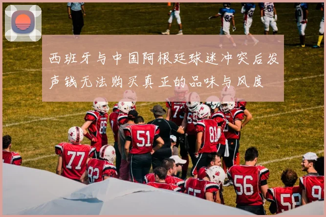 西班牙与中国阿根廷球迷冲突后发声钱无法购买真正的品味与风度