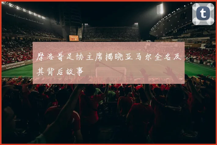摩洛哥足协主席揭晓亚马尔全名及其背后故事