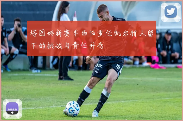塔图姆新赛季面临重任凯尔特人留下的挑战与责任并存
