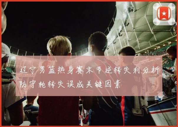 辽宁男篮热身赛末节逆转失利分析防守轮转失误成关键因素