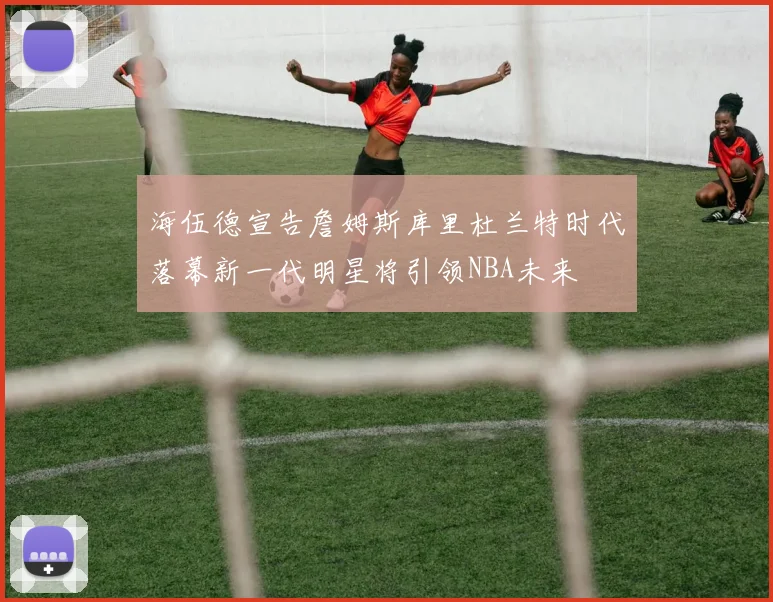 海伍德宣告詹姆斯库里杜兰特时代落幕新一代明星将引领NBA未来