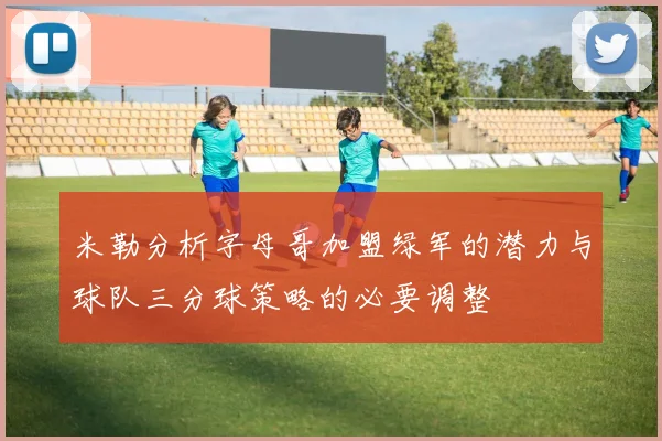米勒分析字母哥加盟绿军的潜力与球队三分球策略的必要调整