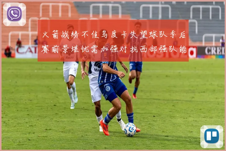 火箭战绩不佳乌度卡失望球队季后赛前景堪忧需加强对抗西部强队能力
