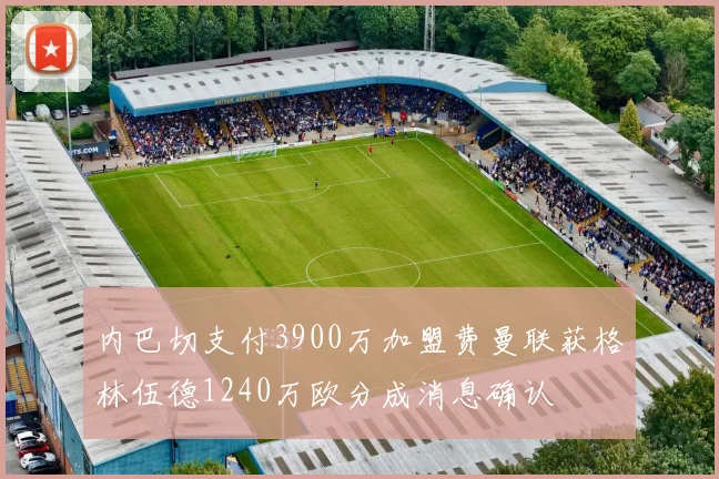 内巴切支付3900万加盟费曼联获格林伍德1240万欧分成消息确认