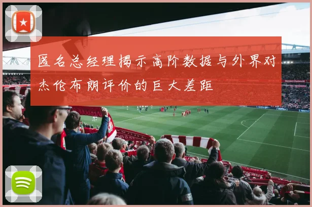 匿名总经理揭示高阶数据与外界对杰伦布朗评价的巨大差距