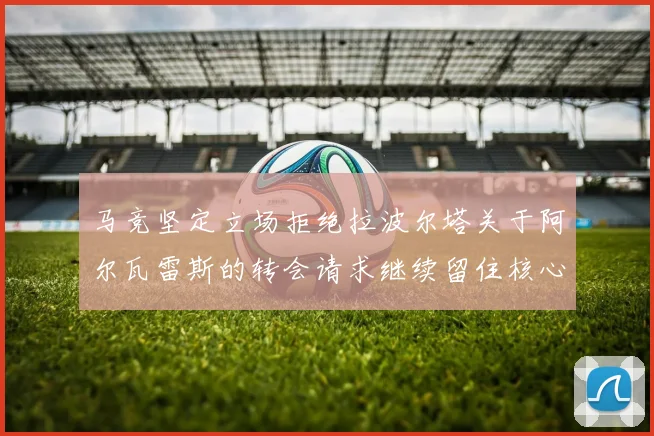 马竞坚定立场拒绝拉波尔塔关于阿尔瓦雷斯的转会请求继续留住核心球员