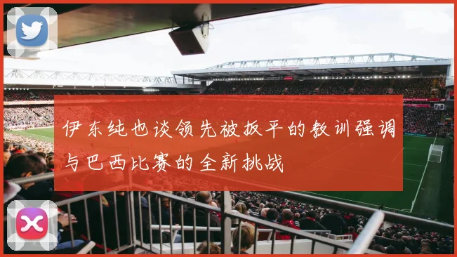 伊东纯也谈领先被扳平的教训强调与巴西比赛的全新挑战