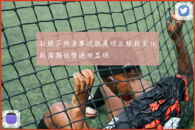 孙颖莎热身赛连胜展现发球新变化新周期优势逐渐显现