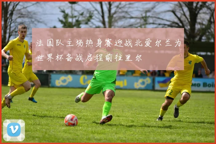 法国队主场热身赛迎战北爱尔兰为世界杯备战启程前往里尔