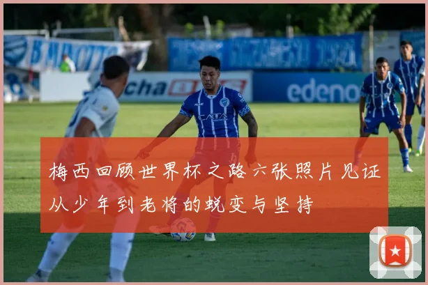 梅西回顾世界杯之路六张照片见证从少年到老将的蜕变与坚持