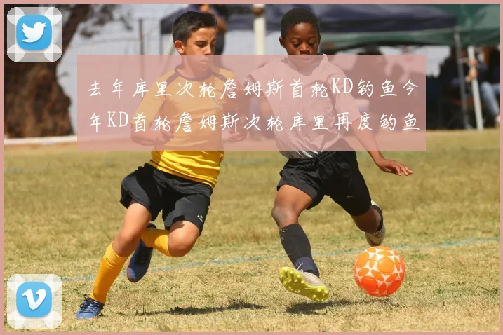 去年库里次轮詹姆斯首轮KD钓鱼今年KD首轮詹姆斯次轮库里再度钓鱼的奇妙对比