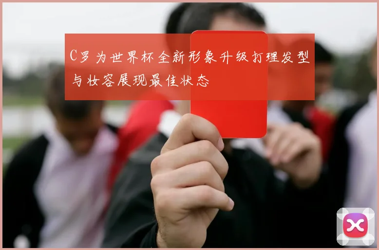 C罗为世界杯全新形象升级打理发型与妆容展现最佳状态
